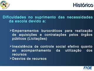 Histórico

Dificuldades no suprimento das necessidades
    da escola devido a:

    Emperramentos burocráticos para realização
     de aquisições e contratações pelos órgãos
     públicos (Licitações)

    Inexistência de controle social efetivo quanto
     ao    acompanhamento     da    utilização  dos
     recursos
    Desvios de recursos
 