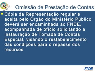 Omissão de Prestação de Contas
   Cópia da Representação regular e
    aceita pelo Órgão do Ministério Público
    deverá ser encaminhada ao FNDE,
    acompanhada de ofício solicitando a
    instauração de Tomada de Contas
    Especial, visando o restabelecimento
    das condições para o repasse dos
    recursos
 