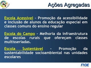 Ações Agregadas

Escola Acessível – Promoção da acessibilidade
e inclusão de alunos da educação especial em
classes comuns do ensino regular
Escola do Campo – Melhoria da infraestrutura
de escolas rurais que ofereçam classes
multisseriadas.
Escola    Sustentável   –    Promoção     da
sustentabilidade socioambiental nas unidades
escolares
 