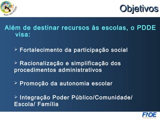 Objetivos
Além de destinar recursos às escolas, o PDDE
   visa:

     Fortalecimento da participação social

   Racionalização e simplificação dos
  procedimentos administrativos

     Promoção da autonomia escolar

  Integração Poder Público/Comunidade/
  Escola/ Família
 