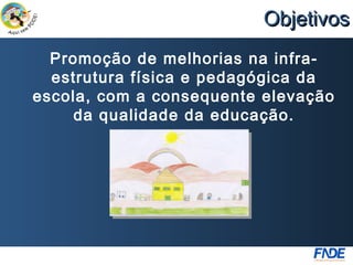 Objetivos
  Promoção de melhorias na infra-
  estrutura física e pedagógica da
escola, com a consequente elevação
     da qualidade da educação.
 