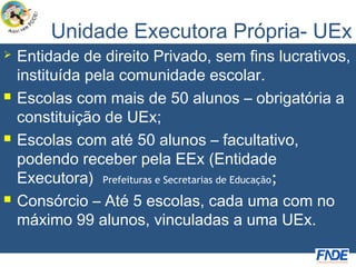 Unidade Executora Própria- UEx
   Entidade de direito Privado, sem fins lucrativos,
    instituída pela comunidade escolar.
   Escolas com mais de 50 alunos – obrigatória a
    constituição de UEx;
   Escolas com até 50 alunos – facultativo,
    podendo receber pela EEx (Entidade
    Executora) Prefeituras e Secretarias de Educação;
   Consórcio – Até 5 escolas, cada uma com no
    máximo 99 alunos, vinculadas a uma UEx.
 