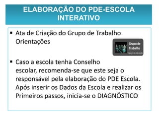 ELABORAÇÃO DO PDE-ESCOLA
           INTERATIVO

 Ata de Criação do Grupo de Trabalho
  Orientações

 Caso a escola tenha Conselho
  escolar, recomenda-se que este seja o
  responsável pela elaboração do PDE Escola.
  Após inserir os Dados da Escola e realizar os
  Primeiros passos, inicia-se o DIAGNÓSTICO
 