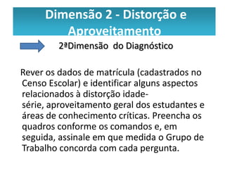 Dimensão 2 -- Distorção e e
      Dimensão 2 Distorção
         aproveitamento
         Aproveitamento
         2ªDimensão do Diagnóstico

Rever os dados de matrícula (cadastrados no
Censo Escolar) e identificar alguns aspectos
relacionados à distorção idade-
série, aproveitamento geral dos estudantes e
áreas de conhecimento críticas. Preencha os
quadros conforme os comandos e, em
seguida, assinale em que medida o Grupo de
Trabalho concorda com cada pergunta.
 