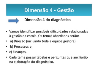 Dimensão 4 --Gestão
           Dimensão 4 Gestão
            Dimensão 4 do diagnóstico

• Vamos identificar possíveis dificuldades relacionadas
  à gestão da escola. Os temas abordados serão:
• a) Direção (incluindo toda a equipe gestora);
• b) Processos e;
• c) Finanças.
• Cada tema possui tabelas e perguntas que auxiliarão
  na elaboração do diagnóstico.
 