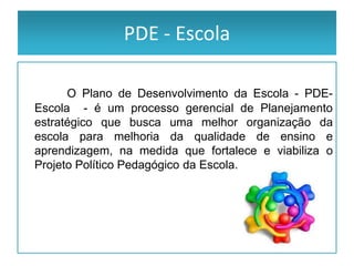 PDE - Escola

      O Plano de Desenvolvimento da Escola - PDE-
Escola - é um processo gerencial de Planejamento
estratégico que busca uma melhor organização da
escola para melhoria da qualidade de ensino e
aprendizagem, na medida que fortalece e viabiliza o
Projeto Político Pedagógico da Escola.
 
