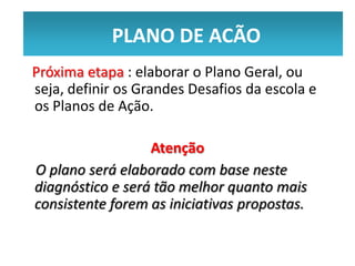 PLANO DE ACÃO
            PLANO DE ACÃO
Próxima etapa : elaborar o Plano Geral, ou
seja, definir os Grandes Desafios da escola e
os Planos de Ação.

                  Atenção
O plano será elaborado com base neste
diagnóstico e será tão melhor quanto mais
consistente forem as iniciativas propostas.
 