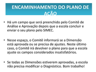 ENCAMINHAMENTO DO PLANO DE
     ENCAMINHAMENTO DO PLANO DE
              AÇÃO
               AÇÃO
• Há um campo que será preenchido pelo Comitê de
  Análise e Aprovação depois que a escola concluir e
  enviar o seu plano pelo SIMEC.

• Nesse espaço, o Comitê informará se a Dimensão
  está aprovada ou se precisa de ajustes. Neste último
  caso, o Comitê irá devolver o plano para que a escola
  ajuste os campos considerados insatisfatórios.

• Se todas as Dimensões estiverem aprovadas, a escola
  não precisa modificar o Diagnóstico. Bom trabalho!
 