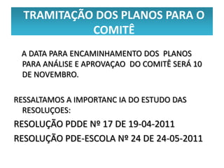 TRAMITAÇÃO DOS PLANOS PARA O
            COMITÊ
 A DATA PARA ENCAMINHAMENTO DOS PLANOS
 PARA ANÁLISE E APROVAÇAO DO COMITÊ SERÁ 10
 DE NOVEMBRO.

RESSALTAMOS A IMPORTANC IA DO ESTUDO DAS
  RESOLUÇOES:
RESOLUÇÃO PDDE Nº 17 DE 19-04-2011
RESOLUÇÃO PDE-ESCOLA Nº 24 DE 24-05-2011
 