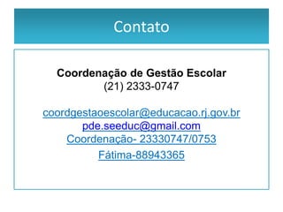 Contato

  Coordenação de Gestão Escolar
         (21) 2333-0747

coordgestaoescolar@educacao.rj.gov.br
       pde.seeduc@gmail.com
    Coordenação- 23330747/0753
          Fátima-88943365
 