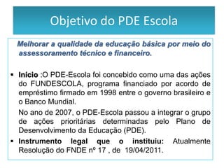 PDE - Escola
           Objetivo do PDE Escola
 Melhorar a qualidade da educação básica por meio do
 assessoramento técnico e financeiro.

 Início :O PDE-Escola foi concebido como uma das ações
  do FUNDESCOLA, programa financiado por acordo de
  empréstimo firmado em 1998 entre o governo brasileiro e
  o Banco Mundial.
  No ano de 2007, o PDE-Escola passou a integrar o grupo
  de ações prioritárias determinadas pelo Plano de
  Desenvolvimento da Educação (PDE).
 Instrumento legal que o instituiu: Atualmente
  Resolução do FNDE nº 17 , de 19/04/2011.
 