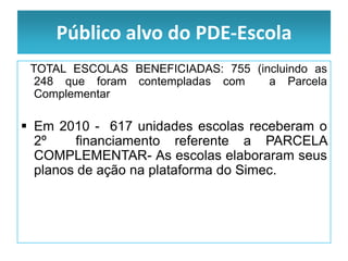 Público alvo do PDE-Escola
 TOTAL ESCOLAS BENEFICIADAS: 755 (incluindo as
  248 que foram contempladas com    a Parcela
  Complementar

 Em 2010 - 617 unidades escolas receberam o
  2º    financiamento referente a PARCELA
  COMPLEMENTAR- As escolas elaboraram seus
  planos de ação na plataforma do Simec.
 