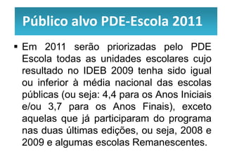 Público alvo PDE-Escola 2011
 Em 2011 serão priorizadas pelo PDE
  Escola todas as unidades escolares cujo
  resultado no IDEB 2009 tenha sido igual
  ou inferior à média nacional das escolas
  públicas (ou seja: 4,4 para os Anos Iniciais
  e/ou 3,7 para os Anos Finais), exceto
  aquelas que já participaram do programa
  nas duas últimas edições, ou seja, 2008 e
  2009 e algumas escolas Remanescentes.
 