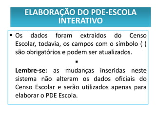 ELABORAÇÃOdo PDE-Escola
     Público alvo DO PDE-ESCOLA
             INTERATIVO
 Os dados foram extraídos do Censo
  Escolar, todavia, os campos com o símbolo ( )
  são obrigatórios e podem ser atualizados.
                        
  Lembre-se: as mudanças inseridas neste
  sistema não alteram os dados oficiais do
  Censo Escolar e serão utilizados apenas para
  elaborar o PDE Escola.
 