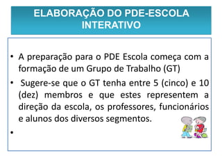 ELABORAÇÃO DO PDE-ESCOLA
         Execução PDE Escola
             INTERATIVO


• A preparação para o PDE Escola começa com a
  formação de um Grupo de Trabalho (GT)
• Sugere-se que o GT tenha entre 5 (cinco) e 10
  (dez) membros e que estes representem a
  direção da escola, os professores, funcionários
  e alunos dos diversos segmentos.
•
 
