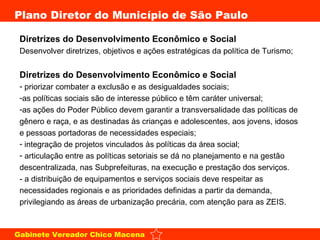 Diretrizes do Desenvolvimento Econômico e Social  Desenvolver diretrizes, objetivos e ações estratégicas da política de Turismo; Diretrizes do Desenvolvimento Econômico e Social priorizar combater a exclusão e as desigualdades sociais;  as políticas sociais são de interesse público e têm caráter universal;  as ações do Poder Público devem garantir a transversalidade das políticas de gênero e raça, e as destinadas às crianças e adolescentes, aos jovens, idosos e pessoas portadoras de necessidades especiais;  integração de projetos vinculados às políticas da área social;  articulação entre as políticas setoriais se dá no planejamento e na gestão descentralizada, nas Subprefeituras, na execução e prestação dos serviços.  - a distribuição de equipamentos e serviços sociais deve respeitar as necessidades regionais e as prioridades definidas a partir da demanda, privilegiando as áreas de urbanização precária, com atenção para as ZEIS.  