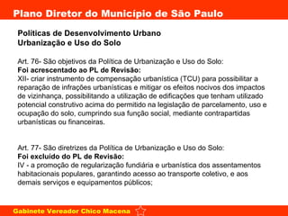 Políticas de Desenvolvimento Urbano  Urbanização e Uso do Solo   Art. 76- São objetivos da Política de Urbanização e Uso do Solo: Foi acrescentado ao PL de Revisão: XII- criar instrumento de compensação urbanística (TCU) para possibilitar a reparação de infrações urbanísticas e mitigar os efeitos nocivos dos impactos de vizinhança, possibilitando a utilização de edificações que tenham utilizado potencial construtivo acima do permitido na legislação de parcelamento, uso e ocupação do solo, cumprindo sua função social, mediante contrapartidas urbanísticas ou financeiras. Art. 77- São diretrizes da Política de Urbanização e Uso do Solo: Foi excluído do PL de Revisão: IV - a promoção de regularização fundiária e urbanística dos assentamentos habitacionais populares, garantindo acesso ao transporte coletivo, e aos demais serviços e equipamentos públicos; 