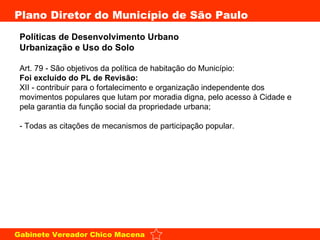 Políticas de Desenvolvimento Urbano  Urbanização e Uso do Solo   Art. 79 - São objetivos da política de habitação do Município: Foi excluído do PL de Revisão: XII - contribuir para o fortalecimento e organização independente dos movimentos populares que lutam por moradia digna, pelo acesso à Cidade e pela garantia da função social da propriedade urbana; - Todas as citações de mecanismos de participação popular. 
