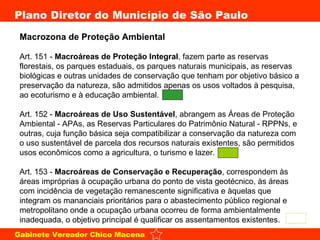 Macrozona de Proteção Ambiental  Art. 151 -  Macroáreas de Proteção Integral , fazem parte as reservas florestais, os parques estaduais, os parques naturais municipais, as reservas biológicas e outras unidades de conservação que tenham por objetivo básico a preservação da natureza, são admitidos apenas os usos voltados à pesquisa, ao ecoturismo e à educação ambiental.  Art. 152 -  Macroáreas de Uso Sustentável , abrangem as Áreas de Proteção Ambiental - APAs, as Reservas Particulares do Patrimônio Natural - RPPNs, e outras, cuja função básica seja compatibilizar a conservação da natureza com o uso sustentável de parcela dos recursos naturais existentes, são permitidos usos econômicos como a agricultura, o turismo e lazer.  Art. 153 -  Macroáreas de Conservação e Recuperação , correspondem às áreas impróprias à ocupação urbana do ponto de vista geotécnico, às áreas com incidência de vegetação remanescente significativa e àquelas que integram os mananciais prioritários para o abastecimento público regional e metropolitano onde a ocupação urbana ocorreu de forma ambientalmente inadequada, o objetivo principal é qualificar os assentamentos existentes.  