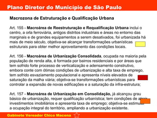 Macrozona de Estruturação e Qualificação Urbana  Art. 155 -  Macroárea de Reestruturação e Requalificação Urbana  inclui o centro, a orla ferroviária, antigos distritos industriais e áreas no entorno das marginais e de grandes equipamentos a serem desativados, foi urbanizada há mais de meio século, objetiva-se alcançar transformações urbanísticas estruturais para obter melhor aproveitamento das condições locais.  Art. 156 -  Macroárea de Urbanização Consolidada , ocupada na maioria pela população de renda alta, é formada por bairros residenciais e por áreas que tem sofrido forte processo de verticalização e adensamento construtivo, embora conte com ótimas condições de urbanização e alta taxa de emprego, tem sofrido esvaziamento populacional e apresenta níveis elevados de saturação da malha viária; objetiva-se transformações urbanísticas para controlar a expansão de novas edificações e a saturação da infra-estrutura; Art. 157 -  Macroárea de Urbanização em Consolidação,  já alcançou grau básico de urbanização, requer qualificação urbanística; tem condições de atrair investimentos imobiliários e apresenta taxa de emprego; objetiva-se estimular a ocupação integral do território, ampliando a urbanização existente.  