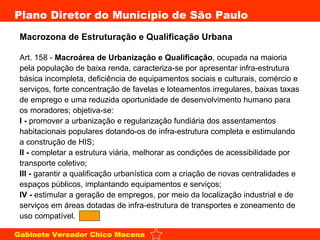 Macrozona de Estruturação e Qualificação Urbana  Art. 158 -  Macroárea de Urbanização e Qualificação , ocupada na maioria pela população de baixa renda, caracteriza-se por apresentar infra-estrutura básica incompleta, deficiência de equipamentos sociais e culturais, comércio e serviços, forte concentração de favelas e loteamentos irregulares, baixas taxas de emprego e uma reduzida oportunidade de desenvolvimento humano para os moradores; objetiva-se: I -  promover a urbanização e regularização fundiária dos assentamentos habitacionais populares dotando-os de infra-estrutura completa e estimulando a construção de HIS; II -  completar a estrutura viária, melhorar as condições de acessibilidade por transporte coletivo; III -  garantir a qualificação urbanística com a criação de novas centralidades e espaços públicos, implantando equipamentos e serviços; IV -  estimular a geração de empregos, por meio da localização industrial e de serviços em áreas dotadas de infra-estrutura de transportes e zoneamento de uso compatível.  