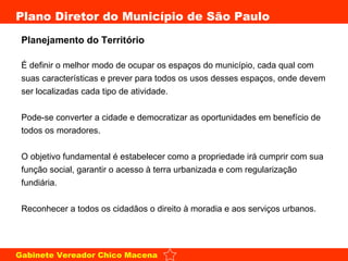 Planejamento do Território É definir o melhor modo de ocupar os espaços do município, cada qual com suas características e prever para todos os usos desses espaços, onde devem ser localizadas cada tipo de atividade. Pode-se converter a cidade e democratizar as oportunidades em benefício de todos os moradores. O objetivo fundamental é estabelecer como a propriedade irá cumprir com sua função social, garantir o acesso à terra urbanizada e com regularização fundiária. Reconhecer a todos os cidadãos o direito à moradia e aos serviços urbanos. 