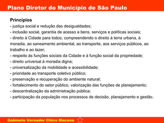 Princípios - justiça social e redução das desigualdades;  - inclusão social, garantia de acesso a bens, serviços e políticas sociais;  - direito à Cidade para todos, compreendendo o direito à terra urbana, à moradia, ao saneamento ambiental, ao transporte, aos serviços públicos, ao trabalho e ao lazer;  - respeito às funções sociais da Cidade e à função social da propriedade;  - direito universal à moradia digna;  - universalização da mobilidade e acessibilidade;  - prioridade ao transporte coletivo público;  - preservação e recuperação do ambiente natural;  - fortalecimento do setor público, valorização das funções de planejamento;  - descentralização da administração pública;  - participação da população nos processos de decisão, planejamento e gestão.  