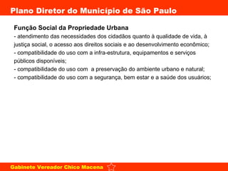 Função Social da Propriedade Urbana - atendimento das necessidades dos cidadãos quanto à qualidade de vida, à justiça social, o acesso aos direitos sociais e ao desenvolvimento econômico;  - compatibilidade do uso com a infra-estrutura, equipamentos e serviços públicos disponíveis;  - compatibilidade do uso com  a preservação do ambiente urbano e natural;  - compatibilidade do uso com a segurança, bem estar e a saúde dos usuários;  