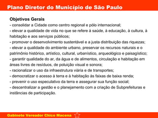 Objetivos Gerais  - consolidar a Cidade como centro regional e pólo internacional;  - elevar a qualidade de vida no que se refere à saúde, à educação, à cultura, à habitação e aos serviços públicos; - promover o desenvolvimento sustentável e a justa distribuição das riquezas;  - elevar a qualidade do ambiente urbano, preservar os recursos naturais e o patrimônio histórico, artístico, cultural, urbanístico, arqueológico e paisagístico;  - garantir qualidade do ar, da água e de alimentos, circulação e habitação em áreas livres de resíduos, de poluição visual e sonora;  - racionalizar o uso da infraestrutura viária e de transportes;  - democratizar o acesso à terra e à habitação às faixas de baixa renda;  - prevenir o uso especulativo da terra e assegurar sua função social;  - descentralizar a gestão e o planejamento com a criação de Subprefeituras e instâncias de participação.  