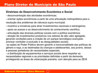 Diretrizes do Desenvolvimento Econômico e Social   - desconcentração das atividades econômicas;  - orientar ações econômicas a partir de uma articulação metropolitana para a resolução dos problemas de natureza supra municipal;  - incentivo a iniciativas para atrair investimentos nacionais e estrangeiros;  apoio ao acesso e ao desenvolvimento do conhecimento científico;  articulação das diversas políticas sociais com a política econômica;  - atração de investimentos produtivos nos setores de alto valor agregado, gerando condições para a criação de um parque tecnológico avançado. priorizar combater a exclusão e as desigualdades sociais;  -as ações do Poder Público devem garantir a transversalidade das políticas de gênero e raça, e as destinadas às crianças e adolescentes, aos jovens, idosos e pessoas portadoras de necessidades especiais;  - a distribuição de equipamentos e serviços sociais deve respeitar as necessidades regionais e as prioridades definidas a partir da demanda, privilegiando as áreas de urbanização precária, com atenção para as ZEIS 