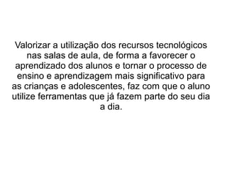 Valorizar a utilização dos recursos tecnológicos
nas salas de aula, de forma a favorecer o
aprendizado dos alunos e tornar o processo de
ensino e aprendizagem mais significativo para
as crianças e adolescentes, faz com que o aluno
utilize ferramentas que já fazem parte do seu dia
a dia.
 