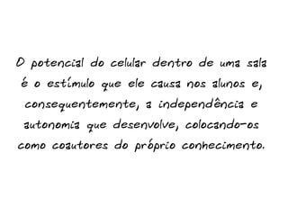 O potencial do celular dentro de uma sala
é o estímulo que ele causa nos alunos e,
consequentemente, a independência e
autonomia que desenvolve, colocando-os
como coautores do próprio conhecimento.
 