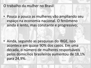 O trabalho da mulher no Brasil
• Pouco a pouco as mulheres vão ampliando seu
espaço na economia nacional. O fenômeno
ainda é lento, mas constante e progressivo;
• Ainda, segundo as pesquisas do IBGE, isso
acontece em quase 90% dos casos. Em uma
década, o número de mulheres responsáveis
pelos domicílios brasileiros aumentou de 18,1%
para 24,9%.
 