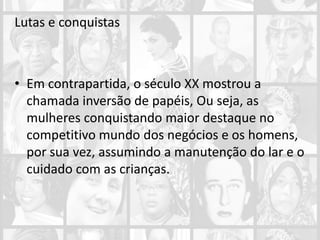 Lutas e conquistas
• Em contrapartida, o século XX mostrou a
chamada inversão de papéis, Ou seja, as
mulheres conquistando maior destaque no
competitivo mundo dos negócios e os homens,
por sua vez, assumindo a manutenção do lar e o
cuidado com as crianças.
 