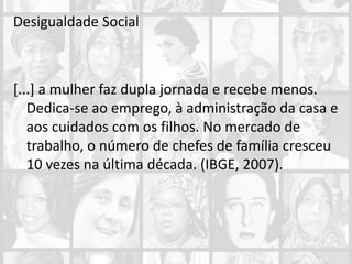 Desigualdade Social
[...] a mulher faz dupla jornada e recebe menos.
Dedica-se ao emprego, à administração da casa e
aos cuidados com os filhos. No mercado de
trabalho, o número de chefes de família cresceu
10 vezes na última década. (IBGE, 2007).
 
