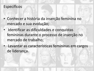 Específicos
• Conhecer a história da inserção feminina no
mercado e sua evolução;
• Identificar as dificuldades e conquistas
femininas durante o processo de inserção no
mercado de trabalho;
• Levantar as características femininas em cargos
de liderança.
 