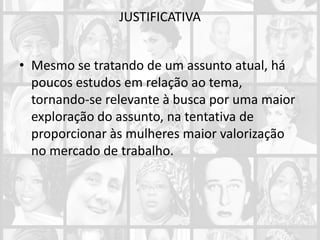 JUSTIFICATIVA
• Mesmo se tratando de um assunto atual, há
poucos estudos em relação ao tema,
tornando-se relevante à busca por uma maior
exploração do assunto, na tentativa de
proporcionar às mulheres maior valorização
no mercado de trabalho.
 