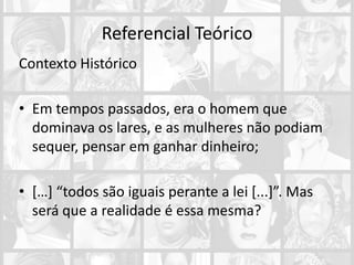 Referencial Teórico
Contexto Histórico
• Em tempos passados, era o homem que
dominava os lares, e as mulheres não podiam
sequer, pensar em ganhar dinheiro;
• […] “todos são iguais perante a lei [...]”. Mas
será que a realidade é essa mesma?
 