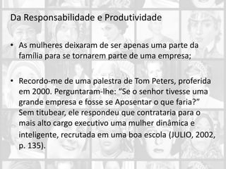 Da Responsabilidade e Produtividade
• As mulheres deixaram de ser apenas uma parte da
família para se tornarem parte de uma empresa;
• Recordo-me de uma palestra de Tom Peters, proferida
em 2000. Perguntaram-lhe: “Se o senhor tivesse uma
grande empresa e fosse se Aposentar o que faria?”
Sem titubear, ele respondeu que contrataria para o
mais alto cargo executivo uma mulher dinâmica e
inteligente, recrutada em uma boa escola (JULIO, 2002,
p. 135).
 
