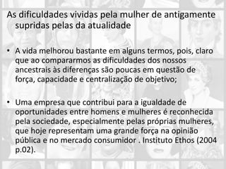 As dificuldades vividas pela mulher de antigamente
supridas pelas da atualidade
• A vida melhorou bastante em alguns termos, pois, claro
que ao compararmos as dificuldades dos nossos
ancestrais às diferenças são poucas em questão de
força, capacidade e centralização de objetivo;
• Uma empresa que contribui para a igualdade de
oportunidades entre homens e mulheres é reconhecida
pela sociedade, especialmente pelas próprias mulheres,
que hoje representam uma grande força na opinião
pública e no mercado consumidor . Instituto Ethos (2004
p.02).
 