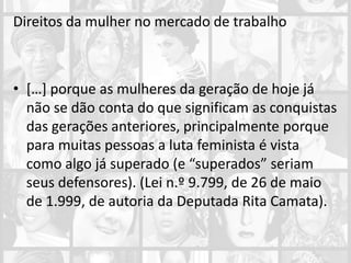 Direitos da mulher no mercado de trabalho
• […] porque as mulheres da geração de hoje já
não se dão conta do que significam as conquistas
das gerações anteriores, principalmente porque
para muitas pessoas a luta feminista é vista
como algo já superado (e “superados” seriam
seus defensores). (Lei n.º 9.799, de 26 de maio
de 1.999, de autoria da Deputada Rita Camata).
 