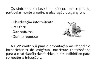 Os sintomas na fase final são dor em repouso,
particularmente a noite, e ulceração ou gangrena.
- Claudicação intermitente
- Pés frios
- Dor noturna
- Dor ao repouso
A DVP contribui para a amputação ao impedir o
fornecimento de oxigênio, nutriente (necessários
para a cicatrização das feridas) e de antibiótico para
combater a infecção (1).
 
