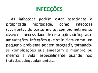 INFECÇÔES
As infecções podem estar associadas a
prolongada morbidade, como infecções
recorrentes de partes moles, comprometimento
ósseo e a necessidade de ressecções cirúrgicas e
amputações. Infecções que se iniciam como um
pequeno problema podem progredir, tornando-
se complicações que ameaçam o membro ou
mesmo a vida, especialmente quando não
tratadas adequadamente (1).
 