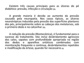 Existem três causas principais para as úlceras do pé
diabético: pressão, infecção e circulação (1).
A grande maioria é devida ao aumento da pressão
causado pela neuropatia. Nos casos típicos, as úlceras
neurotrópicas induzidas pela pressão das superfícies plantares
dos pés, principalmente sobre as cabeças dos metatarsos, sob
o primeiro dedo e no calcanhar (1).
A redução da pressão (Biomecânica), é fundamental para o
sucesso do tratamento. Isto inclui desbridamento agressivo
dos calos, sapatos com profundidade apropriada na região
dos dedos e aparelhos ortóticos combinados com
monitoração frequente e contínua, desbridamentos repetidos
e modificação da órtese, quando for necessário (1).
 