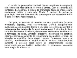 O tecido de granulação saudável (vasos sanguíneos e colágeno),
tem coloração rosa-salmão, é firme e úmido. Com o aumento das
contagens bacterianas, o tecido de granulação torna-se mais escuro,
exuberante, friável e com odor fétido. O excesso de tecido de
granulação deve ser documentado porque pode ser necessário retirá-
lo para facilitar a repitelização (1).
Em geral, o exsudato é descrito por sua quantidade (escasso,
moderado, copioso), suas características (seroso, sanguinolento,
pustuloso ou combinações destes) e seu odor (presente ou ausente). O
tratamento das bordas da ferida é fundamental à cicatrização bem
sucedida das úlceras diabéticas, devendo ser examinadas para detectar
a formação de calos, umidade excessiva, maceração da ceratina,
edema, eritema ou aumento da temperatura, que podem ser sinais de
infecção. Na superfície plantar do pé, o estrato córneo ou a camada de
ceratina, normalmente é muito espessa. O calo hiperceratótico
aumenta a pressão local sobre as proeminências ósseas,
comprometendo os tecidos subjacentes e geralmente causando
hemorragias localizadas (1).
 