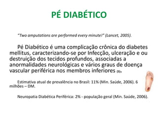 PÉ DIABÉTICO
“Two amputations are performed every minute!” (Lancet, 2005).
Pé Diabético é uma complicação crônica do diabetes
mellitus, caracterizando-se por Infecção, ulceração e ou
destruição dos tecidos profundos, associadas a
anormalidades neurológicas e vários graus de doença
vascular periférica nos membros inferiores (5).
Estimativa atual de prevalência no Brasil: 11% (Min. Saúde, 2006). 6
milhões – DM.
Neuropatia Diabética Periférica: 2% - população geral (Min. Saúde, 2006).
 