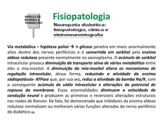 Via metabólica – hipótese poliol  A glicose penetra em níveis anormalmente
altos dentro dos nervos periféricos e é convertida em sorbitol pela enzima
aldose redutase presente normalmente no axonoplasma. O acúmulo de sorbitol
intracelular provoca diminuição do transporte ativo de vários metabólitos entre
eles o mio-inositol. A diminuição do mio-inositol altera os mecanismos de
regulação intracelular, dessa forma, reduzindo a atividade da enzima
sódiopotássio- ATPase que, por sua vez, reduz a atividade da bomba Na/K, com
o consequente acúmulo de sódio intracelular e alterações do potencial de
repouso da membrana. Essas anormalidades diminuem a velocidade de
condução neural e produzem as primeiras e reversíveis alterações estruturais
nos nodos de Ranvier. De fato, foi demonstrado que inibidores da enzima aldose
redutase normalizam ou melhoram várias funções alteradas do nervo periférico
do diabético (4).
Fisiopatologia
 
