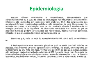 Epidemiologia
Estudos clínicos controlados e randomizados, demonstraram que
aproximadamente 40 a 60% de todas as amputações não traumáticas dos membros
inferiores são realizadas em pacientes com diabetes. 85% das amputações dos
membros inferiores relacionados ao diabetes são precedidos de uma úlcera no pé. Na
maioria dos casos, a amputação teve de ser realizada devido à combinação da
infecção profunda e da isquemia. As alterações verificadas nas lesões do pé do
paciente diabético podem ser causadas por neuropatias, doença vascular periférica,
infecções e úlceras, podendo evoluir para amputações (1).
Estima-se que, após 15 anos do aparecimento do DM 20% a 35%, de neuropatia
(2).
A DM representa uma pandemia global na qual se avalia que 300 milhões de
pessoas, nos próximos 20 anos, apresentarão a doença. No Brasil, em campanha de
rastreamento da DM feito em 2001, verificou-se que 50% da população diagnosticada
não sabia que havia desenvolvido a doença. A DM é a sexta causa mais frequente de
internação hospitalar e contribui para outras causas de intervenção, como cardiopatia
isquêmica, insuficiência cardíaca, acidentes cardiovasculares e hipertensão arterial (3).
 