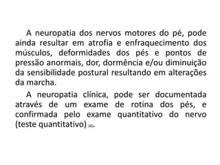 A neuropatia dos nervos motores do pé, pode
ainda resultar em atrofia e enfraquecimento dos
músculos, deformidades dos pés e pontos de
pressão anormais, dor, dormência e/ou diminuição
da sensibilidade postural resultando em alterações
da marcha.
A neuropatia clínica, pode ser documentada
através de um exame de rotina dos pés, e
confirmada pelo exame quantitativo do nervo
(teste quantitativo) (1).
 