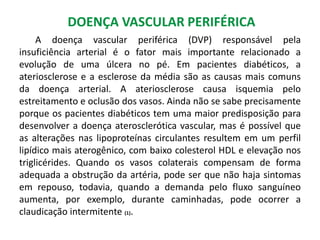 DOENÇA VASCULAR PERIFÉRICA
A doença vascular periférica (DVP) responsável pela
insuficiência arterial é o fator mais importante relacionado a
evolução de uma úlcera no pé. Em pacientes diabéticos, a
ateriosclerose e a esclerose da média são as causas mais comuns
da doença arterial. A ateriosclerose causa isquemia pelo
estreitamento e oclusão dos vasos. Ainda não se sabe precisamente
porque os pacientes diabéticos tem uma maior predisposição para
desenvolver a doença aterosclerótica vascular, mas é possível que
as alterações nas lipoproteínas circulantes resultem em um perfil
lipídico mais aterogênico, com baixo colesterol HDL e elevação nos
triglicérides. Quando os vasos colaterais compensam de forma
adequada a obstrução da artéria, pode ser que não haja sintomas
em repouso, todavia, quando a demanda pelo fluxo sanguíneo
aumenta, por exemplo, durante caminhadas, pode ocorrer a
claudicação intermitente (1).
 